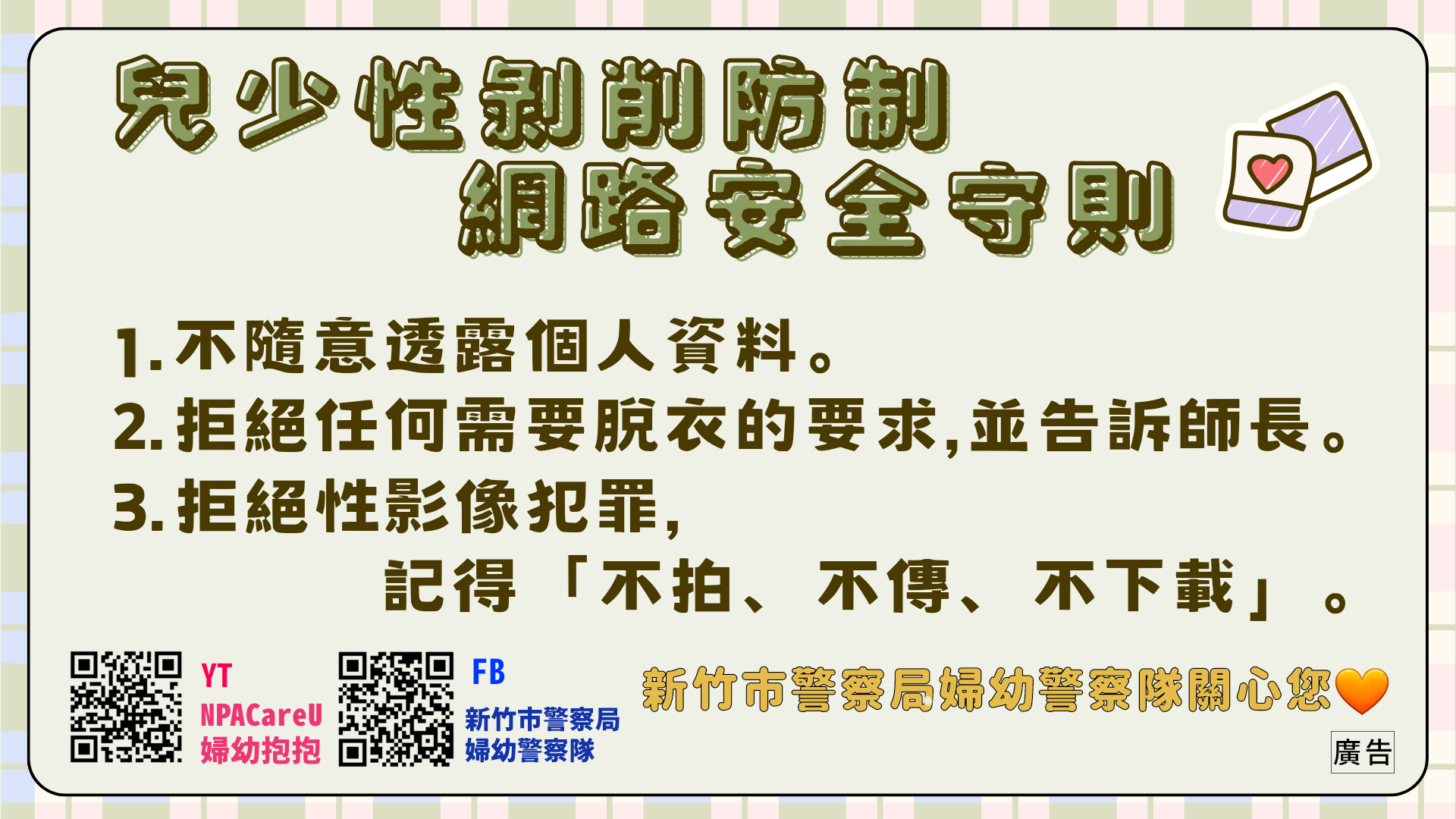 兒少性剝削防制x網路安全守則٩ʕ•͡×•ʔ۷  1.不隨意透露個人資料。 2.拒絕任何需要脫衣服的要求，並告訴師長。 3.拒絕性影像犯罪，記得「不拍、不傳、不下載」。  新竹市警察局婦幼警察隊關心您🩵